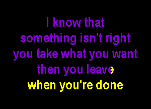 I know that
something isn't right
you take what you want

then you leave
when you're done