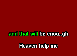 and that will be enou..gh

Heaven help me