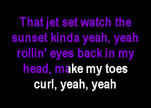 That jet set watch the
sunset kinda yeah, yeah
rollin' eyes back in my
head, make my toes
curl, yeah, yeah