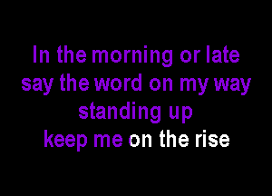In the morning or late
say the word on my way

standing up
keep me on the rise