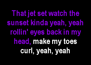 That jet set watch the
sunset kinda yeah, yeah
rollin' eyes back in my
head, make my toes
curl, yeah, yeah