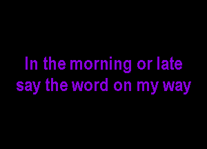 In the morning or late

say the word on my way