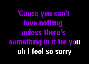 'Cause you can't
love nothing

unless there's
something in it for you
oh I feel so sorry
