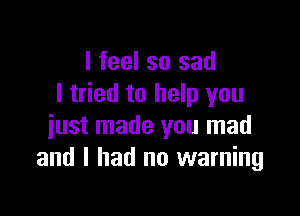 I feel so sad
I tried to help you

just made you mad
and I had no warning