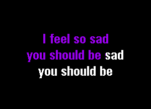 I feel so sad

you should be sad
you should he