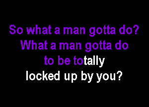 So what a man gotta do?
What a man gotta do

to be totally
locked up by you?