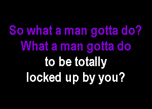 So what a man gotta do?
What a man gotta do

to be totally
locked up by you?