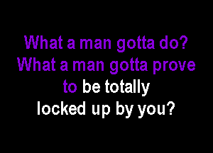 What a man gotta do?
What a man gotta prove

to be totally
locked up by you?