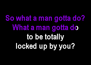 So what a man gotta do?
What a man gotta do

to be totally
locked up by you?