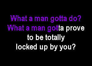 What a man gotta do?
What a man gotta prove

to be totally
locked up by you?