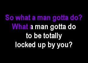 So what a man gotta do?
What a man gotta do

to be totally
locked up by you?