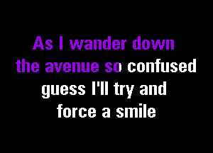 As I wander down
the avenue so confused

guess I'll try and
force a smile