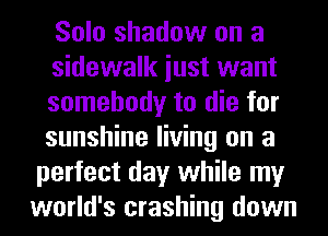 Solo shadow on a
sidewalk iust want
somebody to die for
sunshine living on a
perfect day while my
world's crashing down