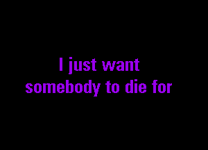 I just want

somebody to die for