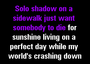 Solo shadow on a
sidewalk iust want
somebody to die for
sunshine living on a

perfect day while my
world's crashing down