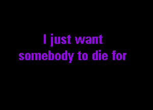 I just want

somebody to die for