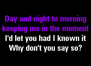 Day and night to morning
keeping me in the moment
I'd let you had I known it
Why don't you say so?