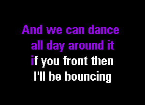 And we can dance
all day around it

if you front then
I'll be bouncing