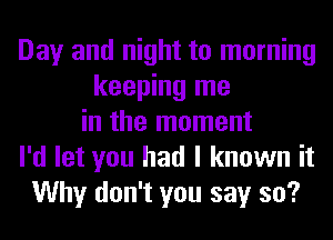 Day and night to morning
keeping me
in the moment
I'd let you had I known it
Why don't you say so?