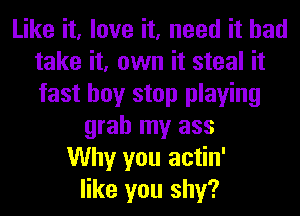 Like it, love it, need it had
take it, own it steal it
fast hoy stop playing

grab my ass
Why you actin'
like you shy?