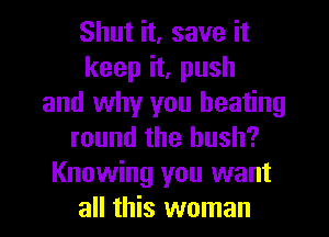 Shut it, save it
keep it, push
and why you heating
round the hush?
Knowing you want
all this woman