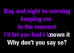 Day and night to morning
keeping me
in the moment
I'd let you had I known it
Why don't you say so?