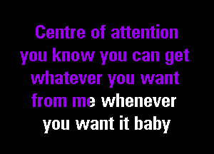 Centre of attention
you know you can get
whatever you want
from me whenever
you want it baby