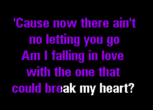 'Cause now there ain't
no letting you go
Am I falling in love
with the one that
could break my heart?