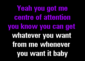 Yeah you got me
centre of attention
you know you can get
whatever you want
from me whenever
you want it baby