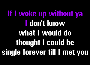 If I woke up without ya
I don't know
what I would do
thought I could be
single forever till I met you