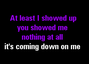 At least I showed up
you showed me

nothing at all
it's coming down on me