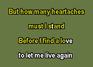 But how many heartaches
must I stand

Before I find a love

to let me live again