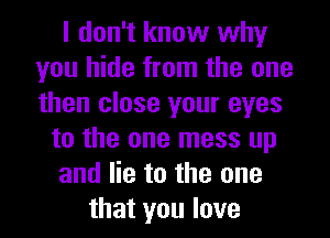 I don't know why
you hide from the one
then close your eyes

to the one mess up
and lie to the one
that you love