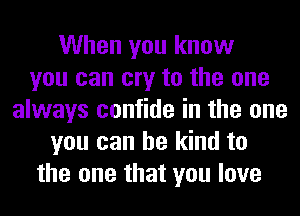 When you know
you can cry to the one
always confide in the one
you can be kind to
the one that you love