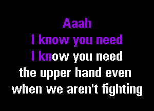 Aaah
I know you need

I know you need
the upper hand even
when we aren't fighting