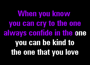 When you know
you can cry to the one
always confide in the one
you can be kind to
the one that you love