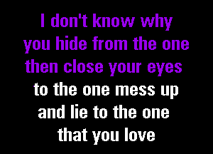 I don't know why
you hide from the one
then close your eyes

to the one mess up
and lie to the one
that you love