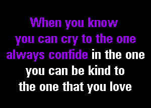 When you know
you can cry to the one
always confide in the one
you can be kind to
the one that you love
