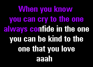 When you know
you can cry to the one
always confide in the one
you can be kind to the
one that you love
aaah