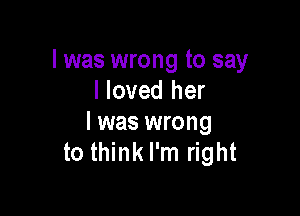 l was wrong to say
I loved her

I was wrong
to think I'm right