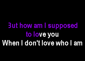 But how am I supposed

to love you
When I don't love who I am