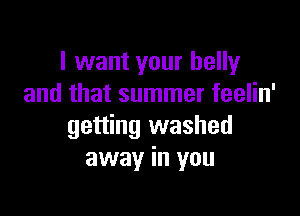 I want your belly
and that summer feelin'

getting washed
away in you