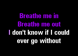 Breathe me in
Breathe me out

I don't know if I could
ever go without