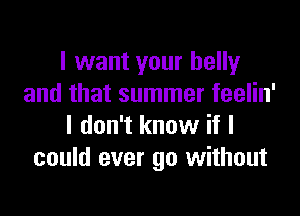 I want your belly
and that summer feelin'

I don't know if I
could ever go without