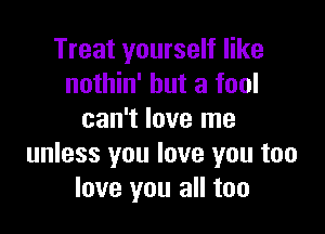 Treat yourself like
nothin' but a fool

can't love me
unless you love you too
love you all too