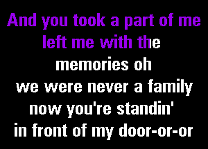 And you took a part of me
left me with the
memories oh
we were never a family
now you're standin'
in front of my door-or-or