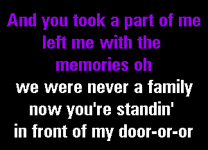 And you took a part of me
left me with the
memories oh
we were never a family
now you're standin'
in front of my door-or-or