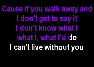 Cause if you walk away and
ldon't get to say it
I don't know whatl

what I, what Pd do
I can't live without you