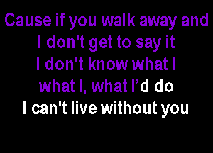 Cause if you walk away and
ldon't get to say it
I don't know whatl

what I, what Pd do
I can't live without you