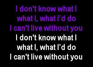 I don't know whatl
what I, what Pd do
I can't live without you

I don't know whatl
what I, what Pd do
I can't live without you